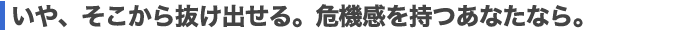 いや、そこから抜け出せる。危機感を持つあなたなら。