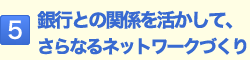 5.銀行との関係を活かして、さらなるネットワークづくり