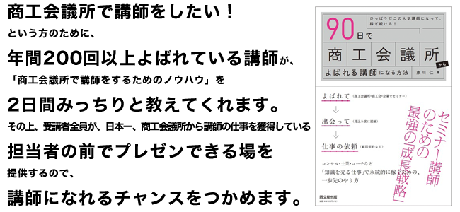 商工会議所で講師をしたい！という方のために、年間200回以上よばれている講師が、「商工会議所で講師をするためのノウハウ」を2日間みっちりと教えてくれます。その上、受講者全員が、日本一、商工会議所から講師の仕事を獲得している担当者の前でプレゼンできる場を提供するので、講師になれるチャンスをつかめます。