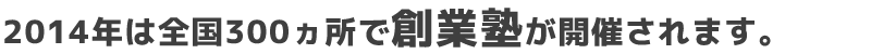 2014年は全国300ヵ所で【創業塾】が開催されます。