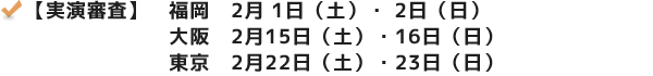 【実演審査】 福岡　2月 1日（土）・ 2日（日） 大阪　2月15日（土）・16日（日） 東京　2月22日（土）・23日（日） 